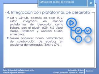 Software de control de versiones
37
Dpto. de Ingeniería de Telecomunicación
Área de Ingeniería Telemática
Universidad de Jaén
Escuela Politécnica Superior de Linares
Versión 2.0
 Git y GitHub, además de otros SCV,
están integrados en muchas
plataformas de desarrollo, como
Eclipse, con el plugin eGit, MS Visual
Studio, NetBeans y Android Studio,
entre otros.
 Suelen aparecer como herramientas
de colaboración de equipos en
secciones denominadas TEAM o CVS.
4. Integración con plataformas de desarrollo
 