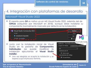 Software de control de versiones
38
Dpto. de Ingeniería de Telecomunicación
Área de Ingeniería Telemática
Universidad de Jaén
Escuela Politécnica Superior de Linares
Versión 2.0
Microsoft Visual Studio 2022
 El soporte para Git es nativo ya en MS Visual Studio 2022, además del de
GitHub (adquirido por MicroSoft en 2018), aunque debe instalarse su
componente (normalmente marcado por defecto en la instalación).
4. Integración con plataformas de desarrollo
 Junto con la instalación inicial de Visual
Studio en la pestaña de Componentes
Individuales (se puede modificar la
instalación ejecutando el Visual Studio
Installer.
 Una vez elegidas se acepta la instalación y se
espera a que el proceso termine.
 