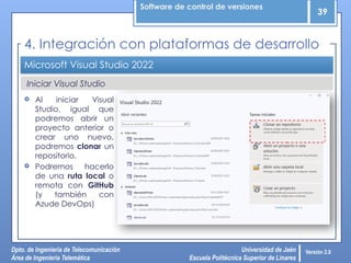 Software de control de versiones
39
Dpto. de Ingeniería de Telecomunicación
Área de Ingeniería Telemática
Universidad de Jaén
Escuela Politécnica Superior de Linares
Versión 2.0
Iniciar Visual Studio
Microsoft Visual Studio 2022
4. Integración con plataformas de desarrollo
 Al iniciar Visual
Studio, igual que
podremos abrir un
proyecto anterior o
crear uno nuevo,
podremos clonar un
repositorio.
 Podremos hacerlo
de una ruta local o
remota con GitHub
(y también con
Azude DevOps)
 