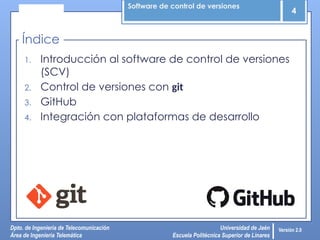 Software de control de versiones
4
Dpto. de Ingeniería de Telecomunicación
Área de Ingeniería Telemática
Universidad de Jaén
Escuela Politécnica Superior de Linares
Versión 2.0
1. Introducción al software de control de versiones
(SCV)
2. Control de versiones con git
3. GitHub
4. Integración con plataformas de desarrollo
Índice
 