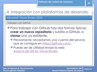 Software de control de versiones
41
Dpto. de Ingeniería de Telecomunicación
Área de Ingeniería Telemática
Universidad de Jaén
Escuela Politécnica Superior de Linares
Versión 2.0
Trabajar con GitHub
Microsoft Visual Studio 2022
 Para trabajar con GitHub hay dos formas típicas:
crear un nuevo repositorio y subirlo a GitHub, o
clonar uno ya existente.
 Previamente necesitamos una cuenta del servicio
que se consigue en https://github.com/.
 Puede ser de utilidad revisar la web
Acerca de Git en Visual Studio.
4. Integración con plataformas de desarrollo
 