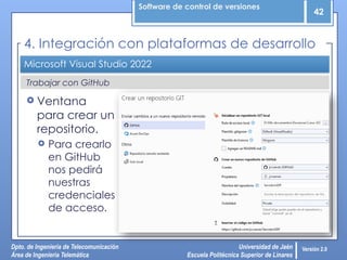 Software de control de versiones
42
Dpto. de Ingeniería de Telecomunicación
Área de Ingeniería Telemática
Universidad de Jaén
Escuela Politécnica Superior de Linares
Versión 2.0
Microsoft Visual Studio 2022
 Ventana
para crear un
repositorio.
 Para crearlo
en GitHub
nos pedirá
nuestras
credenciales
de acceso.
4. Integración con plataformas de desarrollo
Trabajar con GitHub
 