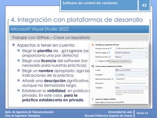 Software de control de versiones
43
Dpto. de Ingeniería de Telecomunicación
Área de Ingeniería Telemática
Universidad de Jaén
Escuela Politécnica Superior de Linares
Versión 2.0
Trabajar con GitHub – Crear un repositorio
Microsoft Visual Studio 2022
 Aspectos a tener en cuenta:
 Elegir la plantilla de .gitignore (se
proporciona una por defecto)
 Elegir una licencia del software (no
necesario para nuestras prácticas)
 Elegir un nombre apropiado: siga las
indicaciones de la práctica.
 Añadir una descripción significativa,
aunque no demasiado larga.
 Establecer la visibilidad, en pública o
privada. En este caso, para la
práctica establecerla en privada.
4. Integración con plataformas de desarrollo
 