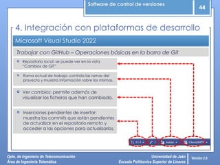 Software de control de versiones
44
Dpto. de Ingeniería de Telecomunicación
Área de Ingeniería Telemática
Universidad de Jaén
Escuela Politécnica Superior de Linares
Versión 2.0
Trabajar con GitHub – Operaciones básicas en la barra de Git
Microsoft Visual Studio 2022
 Ver cambios: permite además de
visualizar los ficheros que han cambiado.
4. Integración con plataformas de desarrollo
 Inserciones pendientes de insertar:
muestra los commits que están pendientes
de actualizar en el repositorio remoto y
acceder a las opciones para actualizarlos.
 Repositorio local: se puede ver en la vista
“Cambios de GIT”
 Rama actual de trabajo: controla las ramas del
proyecto y muestra información sobre las mismas.
 