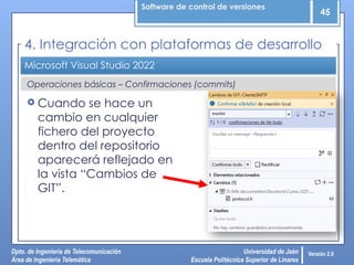 Software de control de versiones
45
Dpto. de Ingeniería de Telecomunicación
Área de Ingeniería Telemática
Universidad de Jaén
Escuela Politécnica Superior de Linares
Versión 2.0
Operaciones básicas – Confirmaciones (commits)
Microsoft Visual Studio 2022
4. Integración con plataformas de desarrollo
 Cuando se hace un
cambio en cualquier
fichero del proyecto
dentro del repositorio
aparecerá reflejado en
la vista “Cambios de
GIT”.
 