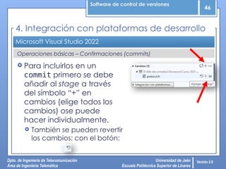 Software de control de versiones
46
Dpto. de Ingeniería de Telecomunicación
Área de Ingeniería Telemática
Universidad de Jaén
Escuela Politécnica Superior de Linares
Versión 2.0
Operaciones básicas – Confirmaciones (commits)
Microsoft Visual Studio 2022
4. Integración con plataformas de desarrollo
 Para incluirlos en un
commit primero se debe
añadir al stage a través
del símbolo “+” en
cambios (elige todos los
cambios) ose puede
hacer individualmente.
 También se pueden revertir
los cambios: con el botón:
 