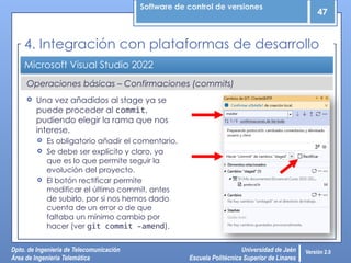 Software de control de versiones
47
Dpto. de Ingeniería de Telecomunicación
Área de Ingeniería Telemática
Universidad de Jaén
Escuela Politécnica Superior de Linares
Versión 2.0
Operaciones básicas – Confirmaciones (commits)
Microsoft Visual Studio 2022
4. Integración con plataformas de desarrollo
 Una vez añadidos al stage ya se
puede proceder al commit,
pudiendo elegir la rama que nos
interese.
 Es obligatorio añadir el comentario.
 Se debe ser explícito y claro, ya
que es lo que permite seguir la
evolución del proyecto.
 El botón rectificar permite
modificar el último commit, antes
de subirlo, por si nos hemos dado
cuenta de un error o de que
faltaba un mínimo cambio por
hacer (ver git commit –amend).
 