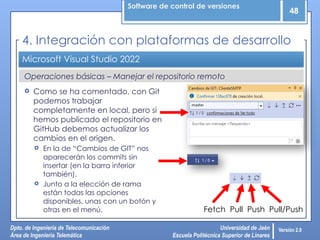 Software de control de versiones
48
Dpto. de Ingeniería de Telecomunicación
Área de Ingeniería Telemática
Universidad de Jaén
Escuela Politécnica Superior de Linares
Versión 2.0
Operaciones básicas – Manejar el repositorio remoto
Microsoft Visual Studio 2022
4. Integración con plataformas de desarrollo
 Como se ha comentado, con Git
podemos trabajar
completamente en local, pero si
hemos publicado el repositorio en
GitHub debemos actualizar los
cambios en el origen.
 En la de “Cambios de GIT” nos
aparecerán los commits sin
insertar (en la barra inferior
también).
 Junto a la elección de rama
están todas las opciones
disponibles, unas con un botón y
otras en el menú. Fetch Pull Push Pull/Push
 