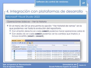 Software de control de versiones
49
Dpto. de Ingeniería de Telecomunicación
Área de Ingeniería Telemática
Universidad de Jaén
Escuela Politécnica Superior de Linares
Versión 2.0
Operaciones básicas – Ver la historia
Microsoft Visual Studio 2022
 En el menú de Git se encuentra la opción “Ver historial de ramas” en la
que podemos ver toda la evolución del repositorio.
 Con el botón derecho en cada commit podemos hacer operaciones sobre él.
 Con doble clic en cada commit podemos ver los cambios que implicó, e
incluso revertirlo (reset o revert).
4. Integración con plataformas de desarrollo
 