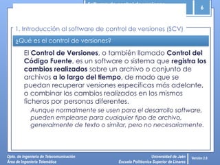 Software de control de versiones
6
Dpto. de Ingeniería de Telecomunicación
Área de Ingeniería Telemática
Universidad de Jaén
Escuela Politécnica Superior de Linares
Versión 2.0
¿Qué es el control de versiones?
El Control de Versiones, o también llamado Control del
Código Fuente, es un software o sistema que registra los
cambios realizados sobre un archivo o conjunto de
archivos a lo largo del tiempo, de modo que se
puedan recuperar versiones específicas más adelante,
o combinar los cambios realizados en los mismos
ficheros por personas diferentes.
Aunque normalmente se usen para el desarrollo software,
pueden emplearse para cualquier tipo de archivo,
generalmente de texto o similar, pero no necesariamente.
1. Introducción al software de control de versiones (SCV)
 