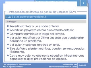 Software de control de versiones
7
Dpto. de Ingeniería de Telecomunicación
Área de Ingeniería Telemática
Universidad de Jaén
Escuela Politécnica Superior de Linares
Versión 2.0
Ventajas
¿Qué es el control de versiones?
 Revertir archivos a un estado anterior.
 Revertir un proyecto entero a un estado anterior.
 Comparar cambios a lo largo del tiempo.
 Ver quién modificó por última vez algo que puede estar
causando un problema.
 Ver quién y cuando introdujo un error.
 Si se dañan o pierden archivos, pueden ser recuperados
fácilmente.
 Coste muy bajo, ya que no se necesitan infraestructuras
complejas ni altas prestaciones de cálculo.
1. Introducción al software de control de versiones (SCV)
 