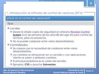 Software de control de versiones
8
Dpto. de Ingeniería de Telecomunicación
Área de Ingeniería Telemática
Universidad de Jaén
Escuela Politécnica Superior de Linares
Versión 2.0
Tipos
¿Qué es el control de versiones?
 Locales
 Desde la simple copia de seguridad al veterano Revision Control
System (rcs) de primeros de los años 80 del siglo XX para control de
archivos, pero no proyectos.
 No se puede colaborar entre varios desarrolladores.
 Centralizados
 Se crearon por la necesidad de colaborar entre varios
desarrolladores.
 Los cambios se almacenan en un servidor y con aplicaciones
cliente se suben y obtienen cambios.
 El principal problema es la caída del servidor.
 Ejemplos: CVS o Apache Subversion.
1. Introducción al software de control de versiones (SCV)
 