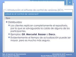 Software de control de versiones
9
Dpto. de Ingeniería de Telecomunicación
Área de Ingeniería Telemática
Universidad de Jaén
Escuela Politécnica Superior de Linares
Versión 2.0
Tipos
¿Qué es el control de versiones?
 Distribuidos
 Los clientes replican completamente el repositorio,
por lo que se salvaguarda la caída de alguno de los
participantes.
 Ejemplos: Git, Mercurial, Bazaar o Darcs.
 Evidentemente el tiempo de actualización puede ser
mayor, pero es mucho más seguro.
1. Introducción al software de control de versiones (SCV)
 