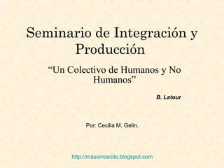 Seminario de Integración y Producción   “ Un Colectivo de Humanos y No Humanos” Por: Cecilia M. Gelin. http:// masioncecile.blogspot.com B. Latour 