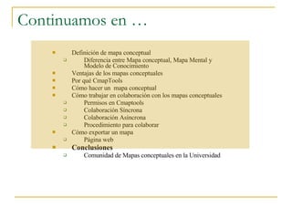 Continuamos en … Definición de mapa conceptual Diferencia entre Mapa conceptual, Mapa Mental y Modelo de Conocimiento Ventajas de los mapas conceptuales Por qué CmapTools Cómo hacer un  mapa conceptual Cómo trabajar en colaboración con los mapas conceptuales Permisos en Cmaptools Colaboración Síncrona Colaboración Asíncrona Procedimiento para colaborar Cómo exportar un mapa  Página web Conclusiones Comunidad de Mapas conceptuales en la Universidad 