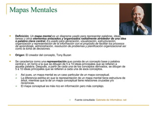 Mapas Mentales Definición :  Un  mapa mental  es un diagrama usado para representar palabras, ideas, tareas u otros  elementos enlazados y organizados radialmente alrededor de una idea o palabra clave central.  Es usado para generación, visualización, estructuración, organización y representación de la información con el propósito de facilitar los procesos de aprendizaje, administración, resolución de problemas y planificación organizacional así como la toma de decisiones.   Origen : El creador del concepto, Tony Buzan  Se caracteriza como una  representación  que consta de un concepto base o palabra central o, en torno a la que se dibujan de 5 a 10 ideas principales que se refieren a aquella palabra. Después, a partir de cada una de los conceptos derivados, se dibujan de 5 a 10 ideas principales que se refieren a cada una de esos conceptos. Así pues, un mapa mental es un caso particular de un mapa conceptual.  La diferencia estriba en que la representación de un mapa mental tiene estructura de árbol, mientras que la de un mapa conceptual tiene relaciones cruzadas y/o recíprocas.  El mapa conceptual es más rico en información pero más complejo . Fuente consultada:  Gabinete de Informática .net 