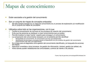 Mapas de conocimiento Están asociados a la gestión del conocimiento Son un conjunto de mapas de conceptos enlazados De esta manera navegar en un mapa de conocimiento es un proceso de exploración y/o modificación de un conjunto de mapas de conceptos. Utilizados sobre todo en las organizaciones, con lo que:  Facilita la concentración de recursos en los procesos de creación del conocimiento.  Evita que las personas se dediquen a crear conocimientos que ya existen.  Permite localizar la mejor fuente / experto para conseguir un conocimiento.  La comparación del conocimiento necesario con el existente permite identificar:  Necesidades de conocimiento. El conocimiento que hay que desaprender.  Identificación de las áreas y procesos donde la implantación de una iniciativa de gestión del conocimiento proporcionará más valor a la organización.  Es la base para el diagnóstico de la gestión del conocimiento identificado y la búsqueda de acciones de mejora.  Aplicación inmediata a otros procesos: de gestión de información, intranet, gestión de calidad, etc.  Indica dónde pueden establecerse las comunidades y centros de interés o de práctica.  Fuente: http://es.geocities.com/ontologia2004/utilidades.htm 