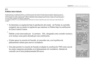 PARTE I : Análisis del antecedente
2.3
Política interviniente
Florida planning and
zoning orders:
Aprueba
intervenciones en el
area marítimo y
costera de Florida
ademas de determinar
las zonas de
emergencia en caso
de desastres
(huracanes)
South Walton plan :
El desarrollo de la
ciudad se da dentro de
varias categorías de
utilización de la tierra
representadas en el
Mapa de usos a sus
intensidades para
determinar densidad
de construcción
permitida.
SWCC’:
South Walton
Community Council
Este plan busca
preservar, proteger,
aumentar la calidad de
la vida y el ambiente
natural de Condado
Seaside pertenece al condado de Walton, en el distrito noroeste del estado de Florida (Norwest Florida). Además de seguir la
regulación de dicho estado, Seaside se rige bajo las ordenanzas para la zona sur del condado de Walton. (South Walton). Este a
su vez mediante un consejo especializado (SWCC) determina el plan estratégico para la costa en cuanto al circuito de playas y
el uso de suelos contiguos con objetivos ambientales.
El condado de Walton es el que fundamentalmente determina las normas especificas para zona costera que ocupa Seaside, por
ejemplo:




Se determina su regulación bajo la aprobación del estado de Florida, la cual debe
compartir mas no anular la regulación que mantiene en Walton bajo la zonificación
de Zona Central Costera.
Debido a estar atravesado por la carretera 30A , designada como corredor escénico;
se le incluye como parte afectada por esta zonificación.
El plan apoya la creación de Seaside, al concordar este, con la política de
planeamiento urbano para nuevos vecindarios
Este plan permite la creación de Seaside al adoptar la zonificación TND como una de
las cuatro categorías permitidas en el planeamiento de vecindarios. Además de
coincidir con el área predeterminada (80 acres)
 