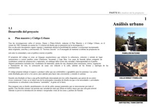 PABELLÓN NATCHEZ
CALLE ODESA Y PABELLÓN
PARTE II : Análisis del la propuesta
1
Análisis urbano
1.1
Desarrollo del proyecto
a. Plan maestro y Código Urbano
Tras las investigaciones sobre el terreno, Duany y Plater-Zyberk, redactan el Plan Maestro y el Código Urbano, en el
verano de 1982, tomando en cuenta los 13 criterios de diseño que se generaron tra la investigación.15
Hoy en día estos documentos siguen vigentes y mantienen abierta la posibilidad de cambiar o evolucionar incorporando
ideas originales, sencillas y convincentes. El “Instituto Seaside” es el encargado de mantener al debate las propuestas no
solo ante la comunidad y sino al publico externo al pueblo.
El propósito del código es crear un lenguaje arquitectónico que refuerze la coherencia, cohesión y sentido de lugar
característico a ciertos pueblos como Charleston, Savannah y Cape May. Las casas de Seaside deben compartir un
vocabulario común de construcción y materiales, sin embargo debe existir una variedad y heterogeneidad en el pueblo.
Algunos parámetros incluidos son: vocabulario de materiales, ancho de vías, distancia entre estructuras, retiros, vegetación
e iluminación de vias, la colocación de casas con relación a la calle, además de las formas y tipología de las
construcciones.
El código propone trabajar el espacio y producir calles que sea confortables y agradables para los peatones. Las calles
están diseñadas para servir a los carros, pero además para hacer más conveniente y cómodo el caminar.
Seaside esta diseñado en base a una grilla modificada interceptada por tres calles diagonales que parten de un centro
cívico /comercial. Como ya se indicó uno de los principales conceptos de diseño era que si las necesidades y actividades
comunitarias se colocaban a una distancia “caminable”, la gente así lo haria.
Para asegurar esto se diseñó, paralelamente a la red de calles, pasajes peatonales que se interconectan por todo el
pueblo. Este flexible sistema vial permite una variedad de rutas que filtran en tráfico mejor que una sola gran arterial.
Además se previó la introducción de intimas e inesperadas vistas de las casas y jardines de Seaside.
ANFITEATRO, TOWN CENTER
 