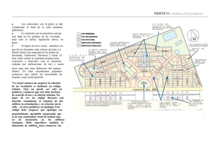 PARTE II : Análisis del la propuesta
 Las conexiones con la playa se dan
visualmente al final de la calle mediante
pabellones.
EL DISEÑO BUSCA OPTIMIZAR EL ACCESO A LA
PLAYA Y VISTAS PATA TODOS LOS RESIDENTES
NOSÓLOLOSDELAPRIMERAFILA.
LAS CALLES ESTAN
ORIENTADAS HACIA LA
PLAYA O EL TOWN
CENTER
SE PRESTA ESPECIAL
INTERÉS POR LOS
ESPACIOS PÚBLICOS DEL
PUEBLOC A M I N O S
PEATONALES QUE
FA C I L I TA N E L
ACCESOALAPLAYA
LA MAYORÍA DE
LOS EDIFICIOS
DE LA PLAYA SON
PÚBLICOS
CENTRO DEL PUEBLO
LAS EDIFICACIONES EN ESTA
Z ON A D E BE N ES TAR
CONSTRUIDAS A PLOMO DE
VEREDA
LAS VIVIENDAS ESTÁN
CAMINANDO A MÁXIMO
EXISTE VARIEDAD EN LA
TIPOLOGÍA DE LAS
VIVIENDAS
5 MINUTOS DEL
CENTRO
TIENDASENLOS
LIMITES DEL
VECINDARIO
LAS PI STAS SO N
E S T RE C H A S PA RA
DISMINUIR LA VELOCIDAD
DELTRÁNSITO
LUGARES PROMINENTES
RESERVADOS PARA
EDIFICIOSPÚBLICOS.
 La conexión con la naturaleza salvaje
esta dada en los jardines de las viviendas
pues solo se utiliza vegetación nativa, no
grass.
 El lograr un town center auténtico era
uno de los elementos más críticos del plan. La
Plaza Central esta inspirada en las plazas de
Savannah, Charleston, Florencia y Siena. El
área verde central se considera propicia para
conciertos y festivales, esta se encuentra
rodeada por edificaciones de tres y cuatro
pisos para una clara definición del espacio
urbano. En ellas encontramos pequeños
comercios que cubren las necesidades de
Seaside a una escala peatonal.
"La mejor manera de asegurar la cohesión
de un vecindario es mediante un código
urbano. Esto no puede ser solo en
palabras y números que este debe declarar
de acuerdo al uso y al emtraje minimo. En
lugar de ser un código literario este
describe visualmente el volumen de del
edificio, la articulación, y su relación con la
calle – en otras palabras, su tipologia. Este
código debe asegurar que tipologia sea
peatonalmente agradable asegurando que
se de una continudad visual de unidad mas
no de monotonia en los edificios
contiguos. Debe especificar también la
alineación de edificio, para enmarcar los
16
 