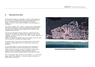 PARTE II : Análisis del la propuesta
b. Ejecución de la obra
El desarrollo de Seaside ha sido pausado, si bien fue económicamente un
éxito, no todas las actividades de Seaside se han desarrollado por igual. Los
lotes de vivienda tuvieron una mayor acogida que los comerciales.
Debido a esto fue el Town Center de Seaside el que más demoró en
consolidarse.
Los servicios públicos como canchas y piscinas fueron construyéndose
conforme crecía la población. Así el Colegio Elemental de Seaside tiene tan
sólo cuatro años y la iglesia del pueblo, diseñada por Scott Merrill, ha sido
inaugurada recién hace 4 años.
Antes de que el plan maestro estuviese completo se construyeron dos casas
a manera de una prueba de marketing para comprobar si una casa que
compartiera la playa al final de la calle podría venderse igual que un
condominio frente al mar.
Además se construyó un pabellón Tupelo como portada al mar que servía
como el símbolo de un vecindario que comparte la playa.
En diciembre 1981 se inició el proyecto de Seaside. Para el verano de 1982
los planos y el código estaban listos, en ese mismo año las ventas ya eran
alentadoras.
El Town Center empezó de manera muy modesta, como un mercado de
pulgas, bajo lona donde la gente se reunía para comprar y vender fruta o
VISTA AREA DEL BALNEARIO DE SEASIDEverduras, artesanías, o aparatos electrónicos. Actualmente la plaza central
incorpora una serie de restaurantes y tiendas interesantes, inclusive
mantiene uno de los mejores mercados alimenticios del Noroeste de Florida.
Hoy en día Seaside cuenta con más de 300 viviendas y el Town Center
aunque todavía falta completarse se encuentra bastante constituido con
edificios de tres y cuatro pisos.
 