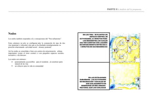 PARTE II : Análisis del la propuesta
EN LAS EXTEnSIONES
SUBURBANA LAS ACTIVIDADES
DE RECREACIÓN Y SOCIALES SE
DAN AISLADAMENTE SIN
GENERARSE UN RED URBANO-
PEATONAL QUE LOS CONJUGUE
EN LOS TNDs SE PLANTEA UN
ESPACIO CENTRAL DE
ACTIVIDADES, A 5 MINUTOS PARA
LOS RESIDENTES LOS CUALES
ASU VEZ CUENTAN CON LUGARES
DE ESPARCIMIENTO ENTRE DOS A
3 MINUTOS DE SUS RESIDENCIAS
Nodos
Los nodos también responden a la s concepciones del “Neo-urbanismo”.
Estos entonces no solo se configuran ante la conjunción de mas de dos
vías (peatonal o vehicular) sino que se ha diseñado estratégicamente su
posición relacionando actividad social – alcance peatonal..
Así los nodos se consolidan o bien con centros de estructuración urbana
importantes (como el town ccenter) o con pequeños espacios sociales,
recreativo, o de descaso .
Los nodos son entonces :


peatonalmente accesisibles para el residente , al constituir parte
natural de las vías
un refuerzo para la vida en comunidad
 
