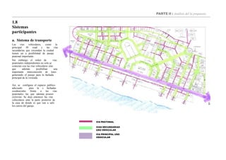 PARTE II : Análisis del la propuesta
1.8
Sistemas
participantes
a. Sistema de transporte
Las vías vehiculares, como la
principal 30 road y las vías
secundarias que circundan la ciudad
tienen un a posibilidad de pasaje
peatonal importante.
Sin embargo el orden de vías
peatonales independientes no solo se
conectan con las vías vehiculares sino
que además posibilitan una
importante interconexión de lotes
generando el pasaje para la fachada
principal de la vivienda.
Así, se configura el espacio publico
adecuado para la s fachadas
residenciales frente a las vías
peatonales las que además poseen
ciclovías. Se deja entonces las vías
vehiculares ante la parte posterior de
la casa de donde es que van a salir
los carros del garaje.
VIA PEATONAL
VIAS SECUNDARIAS
USO VEHICULAR
VIA PRINCIPAL USO
VEHICULAR
 
