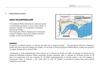 PARTE II : Análisis del la propuesta
f. infraestructura técnica
SEASIDE
FLORIDA NOROESTE
AGUA YALCANTARILLADO
El Condado de Walton determina las redes de conexión
y alcantarillado que tendra la zona costera donde se
encuentra Seaside con coordinación del distrito
Noroeste de Florida.
Para un proyecto TND se requiere que las conexiones
de agua Y desagüe se den con el sistema central del
condado, en este caso South Walton.
ENERGIA
El servicio y cableado eléctrico en Seaside esta dado por la empresa privada, Choctawhatchee Eléctrico Cooperativo
(CHELCO), Esta vela por la energía en la ciudad y en casi todo el circuito de playas de Walton Beach. Cuando esta coperativa
se origino, Seaside aun no existía (1940).
Actualmente se están implementando otros sistemas en el Noroeste de Florida. En 2002, se completo el Sistema de Gas
natural de Gulfstream, la primera tubería interestatal privada construida para el mercado de la Florida en más de 40
años. La construcción es de una extensión de 110 millas fundamentalmente en Florida central y este. Sin embargo la
construcción hacia el Noroeste y por ende sobre la costa de Seaside se encuentra en camino; todos estos sistemas
energéticos son privados.
 