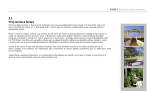 PARTE II : Análisis del la propuesta
3.3
Proyección a futuro
Si bien en algún momento se llegó a pensar en Seaside como una comunidad donde la gente pueda vivir todo el año, esta es tan
solo es un pueblo de veraneo por lo tanto jamás podrá contener todos los elementos complementarios que crean una auténtico
asentamiento urbano.
Muchos critican la “imagen perfecta” que proyecta Seaside como una mundo de fantasía alejada de la realidad, donde la gente no
cuelga sus ropas para secarlas, la pintura nunca se descascara y nadie parece trabajar. Además se critica la falta de diversidad
social que se presenta en Seaside. Los críticos opinan que el plan maestro y el código urbano promueven una uniformidad de estilo
a lo Walt Disney. Los defensores en cambio señalan que los códigos de diseño establecen una disciplina urbana, basada en escala
y proporciones, que al ser presionado por arquitectos individuales ha surgido un amplio rango de expresiones arquitectónicas.
A pesar de las críticas Seaside tiene un futuro prometedor. Este recibe constante atención de los medios de prensa por ser un
clásico ejemplo de las políticas neo tradicionales para el desarrollo de nuevos pueblos, característica que no fallará para atraer
nuevos residentes.
Andrés Duany, arquitecto del proyecto, en recientes charolas ha señalado que Seaside, con el pasar el tiempo, se convertirá en el
centro de un área metropolitana; pero esto todavía está por verse.
 