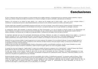 EL NUEVO URBANISMO: la experiencia Seaside, Florida
Conclusiones
El Nuevo Urbanismo surge como una respuesta a al caótico desorden de las ciudades metrópoli, y la desproporción de las extensiones urbanas (suburbios). Espacios
urbanos que enfatizan el poder de actividad en el automóvil y se olvidan de configurar un espacio confortable y adecuado para sus habitantes.
Seaside se ha convertido en un modelo ha seguir debido a los s aportes que ha otorgado tanto al diseño urbano como a sus nuevos conceptos urbanos y
comunitarios. La importancia del proyecto radica fundamentalmente en la idea de no sólo considerar al peatón en el diseño, sinó diseñar para él.
El diseño urbano debe contemplar las posibilidades paisajísticas del terreno, así se hizo en Seaside, se aprovecho al máximo el potencial natural. Explotando la zona
natural de playa manteniendo un ambiente no solo de balneario sino silvestre y de tradición americana; esto es lo que finalmente va a distinguir el proyecto.
El ordenamiento urbano debe contemplar la ubicación estratégica de Polos Estructurantes, en el caso de Seaside, el proyecto basado en los planteamientos del
Nuevo Urbanismo. Se cumple no solo un sistema de centros de actividades sino que se ubican sobre un radio de distancia muy adecuado para el peatón (máximo 5
minutos caminando). Esto permite que a la ciudad con un adecuado balance y animación de actividades a través de toda su extensión.
Es importante mencionar que una de las principales determinaciones del Nuevo Urbanismo, en cuanto a la concepción urbana de una ciudad, es de poner al
proyecto conectado a las vías de interconexión provincial procurando de forma obligatoria que estas no atraviesen la actividad ciudadana sino mas bien que se
emplaze paralelamente como sucede en Seaside. Donde la carretera se emplaza con un enfoque no solo turístico sino de no mixtura con el habitante.
Seaside fue un éxito económico debido a la gran acogida que tuvo su zona residencial. Sin embargo, al ser una población reducida, el comercio depende además de
los turistas y residentes de las playas vecinas. En Seaside no existe suficiente actividad económica como para asegurar trabajo a la mayoría de sus habitantes lo que
le imposibilita ser un New Town autosuficiente.
Aunque la meta inicial fuera una comunidad habitable, Seaside es básicamente un pueblo con posibilidades económicas, por ello su mayor demanda es en verano.
En invierno pareciera frustrar sus objetivos comunitarios, cuando la mayoría de gente regresa a sus casas en las grandes ciudades.
Es cuestión de critica que la imagen de “pueblo utópico" se aparte de la realidad a tal punto de compararse con un “playland park” o mundo de fantasía (tipo Disney)
donde además de falta de diversidad social, no hay ropa sucia colgada al sol, no hay pintura pelada por la brisa marina y nadie sale a trabajar.
En todo caso, durante su breve historia, Seaside ha sido el pie de inicio para el movimiento del Nuevo Urbanismo, ha alterado profundamente las vistas
convencionales en calles, en los vecindarios, y en los pueblos. Ha estimulado la recuperación de la planificación urbana, Americana y tradicional ayudando a revivir la
noción de la vida pública en la planificación de una comunidad.
Seaside ha afectado al diseño, la construcción, en la visión de las autoridades sobre el tráfico y la planificación municipal . Los principios usados por Duany y Plater-
Zyberk en Seaside se han aplicado a más de 100 proyectos para desarrollo pueblos y de revitalización. Las ordenanzas de zonificación para el desarrollo tradicional
(TND) del vecindario, basado en los principios costeros, ha sido adoptado por otras comunidades establecidas para por ejemplo, requerir árboles de calle, las
ventajas del garaje trasero en beneficio del peatón, las caminatas, las charlas entre vecinos, la predominancia de coches estacionados, las ciclo-vías y lo
coexistencia entre hogares y tiendas para poder revivir la vida publica y en comunidad.
 