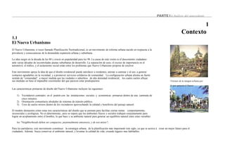 Visiones de la imagen urbana por
PARTE I : Análisis del antecedente
1
Contexto
1.1
El Nuevo Urbanismo
El Nuevo Urbanismo, a veces llamado Planificación Neotradicional, es un movimiento de reforma urbana nacido en respuesta a la
prevalecía y consecuencias de la desmedida expansión urbana y suburbana.
La idea surgió en la década de los 80 y creció en popularidad para los 90. La causa de esta visión es el descontento ciudadano
ante varias décadas de incontroladas pautas suburbanas de desarrollo. La separación de usos, el exceso de importancia en el
automóvil, el tráfico, y el aislamiento social están entre los problemas que Nuevo Urbanismo propone de resolver.
Este movimiento apoya la idea de que el diseño residencial puede satisfacer a residentes, animar a caminar y al uso, a generar
contactos agradables en la vecindad, y a promover servicios solidarios de comunidad. La configuración urbana alienta un fuerte
sentido de “comunidad”, a mayor medida que las ciudades o suburbios de alta densidad residencial, los cuales suelen aflojar
sus medidas en base al imparable crecimiento del que parecen estar predispuestos
la que apuesta el Nuevo
Las características primarias de diseño del Nuevo Urbanismo incluyen las siguientes:
1) Vecindarios centrados en el peatón con las instalaciones sociales y económicas primarias dentro de una caminata de
cinco minutos.
2) Orientación comunitaria alrededor de sistemas de tránsito público.
3) Usos de suelos mixtos dentro de los vecindarios aprovechando la calidad y beneficios del paisaje natural.
El modelo demuestra cómo estas tres características del diseño que se piensan para facilitar ciertas metas: comportamiento,
sicosociales y ecológicas. No es determinista1, pero se espera que los ambientes físicos y sociales trabajen conjuntamente para
lograr un acoplamiento entre el hombre, lo que hace y su ambiente natural para generar un equilibrio natural entre estas variables
los "Neighborhoods deben ser compactos, peatonalmente amistosos, y de uso mixto"2
Para los partidarios, este movimiento constituye la estrategia urbana de la planificación más importante este siglo, ya que se acerca á crear un mejor futuro para el
ciudadano. Además busca conservar el ambiente natural, y levantar la calidad de vida, creando lugares mas habitables.
 