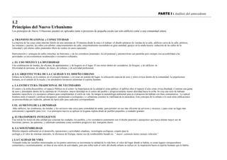 PARTE I : Análisis del antecedente
1.2
Principios del Nuevo Urbanismo
Los principios de Nuevo Urbanismo pueden ser aplicados tanto a proyectos de pequeña escala (un solo edificio) como a una comunidad entera.
a. TRANSITO PEATONAL y CONECTIVIDAD
La mayoría de las cosas están máximo dentro de una caminata de 10 minutos desde la casa o el trabajo -el diseño amistoso de veredas de la calle, edificios cerca de la calle; pórticos,
las ventanas y puertas; las calles con arboles; estacionamientos de calle; estacionamiento escondidos en gran cantidad; garajes en la senda trasera; reducción de las calles de la
velocidad y por ultimo calles peatonales libres de coches en casos especiales
Interconexión y jerarquía de calles estrechas, de bulevares, y de los corredores peatonales -la red peatonal y automovilista van paralelas pero siempre con accesibilidad a las
actividades ya sea económicas residenciales o recreativo-culturales.
c. EL USO MIXTO Y LA DIVERSIDAD
Una combinación de tiendas, de oficinas, de apartamentos, y de hogares en el lugar. El uso mixto dentro de vecindarios, de bloques, y de edificios -la
Diversidad de personas, de edades, de clases, de culturas, y de actividad profesional.
d. LA ARQUITECTURA DE LA CALIDAD Y EL DISEÑO URBANO
Enfasis en la belleza, en la estética, en el consuelo humano, y en crear un sentido del lugar; la colocación especial de usos y sitios cívicos dentro de la comunidad. La arquitectura
humana, en el sentido de la escala y los alrededores hermosos alimentan el espíritu humano.
e. LA ESTRUCTURA TRADICIONAL DE VECINDARIO
El centro y la orilla discernibles -el espacio Público en el centro -la Importancia de la calidad el reino público; el público abre el espacio el arte como cívica diseñada -Contiene una gama
de usos y densidades dentro de la caminata de 10 minutos: mayor densidad en el centro del pueblo y progresivamente menor densidad hacia la orilla. Se crea una serie de habitats
naturales específicos y/o escenarios urbanos para complementar el estilo de vida. Se integra la metodología ambiental para la evaluación del hábitat con fines comunitarios. La radical
frontera entre el natural y artificial desaparece, permitiendo a ecologistas y a urbanistas sostener la viabilidad de la naturaleza. Este concepto de lo urbano a lo rural tiene edificaciones
ya preconcebidas por tradición, además de tipos calle para cada área correspondiente.
f. EL AUMENTO DE LA DENSIDAD
-Más edificios, las residencias, las tiendas, y los servicios más cerca para comodidad de andar, para permitir un uso más eficiente de servicios y recursos, y para crear un lugar más
conveniente y agradable para vivir. -Los principios nuevos se aplican en la gama repleta desde de pueblos pequeños, a ciudades grandes.
g. El TRANSPORTE INTELIGENTE
Una red de los trenes de alta calidad que conectan las ciudades, los pueblos, y los vecindarios juntamente con el diseño peatonal y paisajistico que busca alentar mayor uso de
bicicletas, patines, las patinetas, y sobretodo caminatas como sustitutos progresivo del transporte diario.
h. LA SOSTENIBILIDAD
Mínimo impacto ambiental en el desarrollo, operaciones y actividades citadinas, tecnologías ecológicas, respeto para la
ecología y el valor de sistemas naturales, la eficiencia de Energía, menor uso de combustibles basado en..” mayor caminata menos manejo vehicular”
i. LA CALIDAD DE VIDA
Tomando todas las variables mencionadas en los puntos anteriores se incrementa la calidad de la vida bien, el valor del lugar donde se habita, se crean lugares enriquecedores
comunitaria y económicamente. en base al uso mixto de actividades, pero por sobre todo el valor del diseño urbano se enfoca en la inspiración hacia el espíritu humano que lo habita.
 