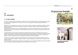 PARTE I : Análisis del antecedente
2
El proyecto Seaside
2.1
La concepción
a. La idea original
En 1946 J.S. Smolian, abuelo de Robert Davis, compró 80 acres cerca de Seagrove Beach con la idea de construir un club
de veraneo para los trabajadores de su empresa, pero sus socios no aceptaron la propuesta quedando abandonado el
terreno por años.
Robert Davis creció, estudió historia y negocios. En los años 70 se dedicó al desarrollo de pequeñas propiedades en Miami.
Dichas proyectos combinaban teorías de arquitectura tropical con soluciones urbanas; aquellas innovaciones ganaron
numerosos premios.
Cuando Davis hizo planes para el terreno que había heredado de su abuelo, inmediatamente pensó en las vacaciones y las
pequeñas casas en las que solía alojarse su familia durante los viajes de verano, en los años 40 y comienzos de los 50, por
la costa de Florida.
La idea de Seaside se inició, contra los consejos de los expertos en bienes raíces, con la intención de revivir el estilo
tradicional de construcción del noroeste de Florida. Davis pensaba en casas de madera, con altos techos metálicos, grandes
porches, ventanas amplias y ventilación cruzada. Imaginaba una comunidad donde la gente caminara a la bodega y se
detuviese a conversar y donde los vecinos se saludasen al encontrarse en la plaza del pueblo.
A finales de los 70s, Davis y su esposa, tomaron vacaciones de un año para recorrer durante los seis primeros meses las
costas de Francia e Italia estudiando los pequeños balnearios. Luego se dedicarían a la exploración de los pequeños viejos
pueblos de Florida.
Tras esta secuela de investigaciones, lluvia de ideas e imaginación surge la visión que comprenderá el proyecto de Seaside y
uno de los primeros proyectos que emprenderá el Nuevo urbanismo en Norte América.
PEQUEÑO BALNEARIO DEL
MEDITERRÁNEO
 