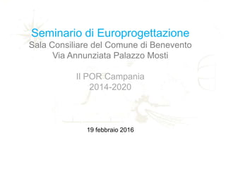 Seminario di Europrogettazione
Sala Consiliare del Comune di Benevento
Via Annunziata Palazzo Mosti
Il POR Campania
2014-2020
19 febbraio 2016
 