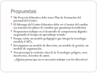 Propuestas Un Proyecto Educativo debe tener Plan de Formación del personal del Centro. El liderazgo del Centro Educativo debe ser el motor del cambio (ya tenemos los planes de estudios que garantizan la tradición). Proponemos trabajar en el desarrollo de competencias digitales asegurando al tiempo un aprendizaje testado.  Porque existe un modelo pedagógico que integra la tecnología (modelo CAIT). Investigamos un modelo de dirección, un modelo de gestión, un modelo de organización. Nos preocupa la vertiente ética de la Tecnología: peligros, usos incorrectos, derechos de autor. ¿Alguien piensa que no es necesario trabajar con los directivos? 