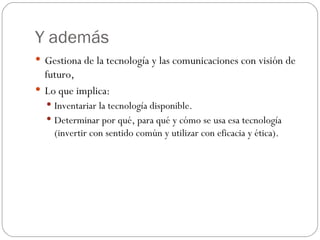 Y además Gestiona de la tecnología y las comunicaciones con visión de futuro, Lo que implica: Inventariar la tecnología disponible. Determinar por qué, para qué y cómo se usa esa tecnología (invertir con sentido común y utilizar con eficacia y ética). 