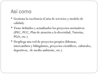 Así como Gestiona la excelencia (Carta de servicios y modelo de calidad). Tiene definidos y actualizados los proyectos normativos (PEC, PCC, Plan de atención a la diversidad, Tutorías,  PGA, etc.) Despliega una red de proyectos propios (Idiomas, intercambios y bilingüismo, proyectos científicos, culturales, deportivos,  de medio ambiente, etc.) 