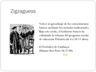 Zigzagueos Volver al aprendizaje de los conocimientos básicos mediante los métodos tradicionales.  Bajo este credo, el Gobierno francés ha culminado la reforma del programa escolar de educación Primaria (de 6 a 10-11 años).  El Periódico de Catalunya  (Elianne Ros-París 26/2/08)  Más 