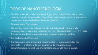 TIPOS DE NANOTECNOLOGIA
• Os diferentes tipos de nanotecnologia são classificados de acordo
com seu modo de proceder (top-down ou bottom-up) e da natureza
do meio em que trabalham (seca ou úmida):
• Descendente (top-down)
• Os mecanismos e as estruturas são miniaturizados em escala
nanométrica — com um tamanho de 1 a 100 nanômetros —. É o mais
frequente até hoje, especialmente no campo da eletrônica.
• Ascendente (bottom-up)
• Começa com uma estrutura nanométrica — uma molécula, por
exemplo — e através de um processo de montagem ou
automontagem se cria um mecanismo maior do que o inicial.
 