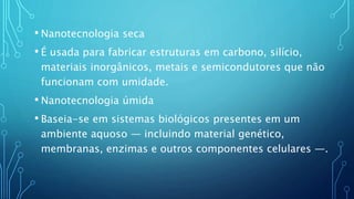 • Nanotecnologia seca
• É usada para fabricar estruturas em carbono, silício,
materiais inorgânicos, metais e semicondutores que não
funcionam com umidade.
• Nanotecnologia úmida
• Baseia-se em sistemas biológicos presentes em um
ambiente aquoso — incluindo material genético,
membranas, enzimas e outros componentes celulares —.
 