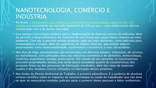 NANOTECNOLOGIA, COMÉRCIO E
INDÚSTRIA
• No Brasil, o faturamento das empresas que utilizam a nanotecnologia supera os R$ 175
milhões e o crescimento do mercado nacional é de 27% ao ano — uma média muito alta em
comparação com a de outros mercados.
• Isso porque a tecnologia colabora para a modernização de diversos setores da indústria, além
de permitir o desenvolvimento de materiais de uma forma que causa menos impacto ao meio
ambiente. Com ela, é possível montar produtos cada vez mais eficientes, como películas para
computadores e óculos, além de superfícies de objetos diversos, que podem adquirir
propriedades como impermeabilidade, autolimpeza e resistência a raios ultravioletas.
• Nos dias de hoje, nanomateriais são encontrados em diversos campos: industriais, de serviços
ou manufaturas, com aplicações úteis nas indústrias cosmética e de alimentos, biotecnologia,
medicina, engenharia, energia, entre outros. Em virtude de seu tamanho, os nanomateriais
possuem propriedades únicas, mas ainda pouco estudadas quanto às características dos
produtos feitos ou dos processos de fabricação envolvidos, além dos tipos de materiais
usados e dos resíduos tóxicos utilizados na fabricação desses produtos.
• Nos lindes do Direito Ambiental do Trabalho, à primeira advertência: É a ausência de absoluta
certeza científica sobre os impactos da nanotecnologia na saúde do trabalhador que não deve
se opor as necessárias medidas judiciais aptas a prevenir danos pessoais e labor-ambientais.
 