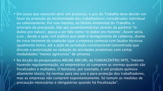 • Em casos que necessite abrir um processo, o juiz do Trabalho deve decidir em
favor da proteção da incolumidade dos trabalhadores considerados individual
ou coletivamente. Por isso mesmo, no Direito Ambiental do Trabalho, o
princípio da precaução, lido por jusambientalistas através da parêmia “in
dubio pro natura”, passa a ser lido como “in dubio pro homine”. Assim seria,
p.ex., desde a ação civil pública que pede o desligamento de caldeiras, diante
do risco iminente de explosão (que a empresa contesta com laudos técnicos
igualmente bons), até a ação de jurisdição constitucional concentrada que
discute a autorização ou vedação de atividades produtivas com certas
modalidades “menos agressivas” de amianto.
• Na dicção da pesquisadora ARLINE ARCURI, da FUNDACENTRO/MTE, "mesmo
havendo regulamentação, os empresários só cumprem as normas quando são
fiscalizados e multados. O benzeno, por exemplo, é um produto químico
altamente tóxico, há normas para seu uso e para proteção dos trabalhadores,
mas as empresas não cumprem espontaneamente. Só tomam as medidas de
precaução necessárias e obrigatórias quando há fiscalização".
 