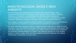 NANOTECNOLOGIA, SAÚDE E MEIO
AMBIENTE
• Existem infinitas possibilidades que se abrem, pela nanotecnologia, para o
desenvolvimento de novos tratamentos para doenças como o câncer, o Mal de
Alzheimer e a diabetes; a possibilidade de se desenvolverem dispositivos
nanotecnológicos que possam recuperar a visão dos cegos e a audição dos surdos
(mediante aparelhos que possam funcionar como olhos e ouvidos biônicos).
• Na ecologia, a própria poluição ambiental poderá ser combatida com nanoestruturas
que capturem os poluentes e os transformem em substâncias inofensivas.
• Há ainda reduzidas pesquisas sobre os impactos destes materiais na saúde de seres
humanos e nos ecossistemas de entorno. Mas algumas preocupantes observações têm
sido feitas. Observou-se, por exemplo, que cobaias animais apresentaram depósitos
de partículas nanotecnológicas no fígado, com potencial prejuízo às suas funções
plenas; e, como se sabe, essas estruturas podem facilmente ingressar nas cadeias
alimentares e contaminar os seres vivos.
 