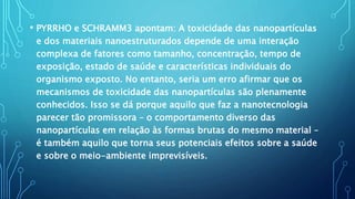 • PYRRHO e SCHRAMM3 apontam: A toxicidade das nanopartículas
e dos materiais nanoestruturados depende de uma interação
complexa de fatores como tamanho, concentração, tempo de
exposição, estado de saúde e características individuais do
organismo exposto. No entanto, seria um erro afirmar que os
mecanismos de toxicidade das nanopartículas são plenamente
conhecidos. Isso se dá porque aquilo que faz a nanotecnologia
parecer tão promissora – o comportamento diverso das
nanopartículas em relação às formas brutas do mesmo material –
é também aquilo que torna seus potenciais efeitos sobre a saúde
e sobre o meio-ambiente imprevisíveis.
 