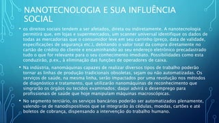NANOTECNOLOGIA E SUA INFLUÊNCIA
SOCIAL
• os direitos sociais tendem a ser afetados, direta ou indiretamente. A nanotecnologia
permitirá que, em lojas e supermercados, um scanner universal identifique os dados de
todas as mercadorias que o consumidor leve em seu carrinho (preço, data de validade,
especificações de segurança etc.), debitando o valor total da compra diretamente no
cartão de crédito do cliente e encaminhando ao seu endereço eletrônico precadastrado
tudo o que for relevante para o seu conhecimento imediato. Possibilidades como esta
conduzirão, p.ex., à eliminação das funções de operadores de caixa.
• Na indústria, nanomáquinas capazes de realizar diversos tipos de trabalho poderão
tornar as linhas de produção tradicionais obsoletas, sejam ou não automatizadas. Os
serviços de saúde, na mesma linha, serão impactados por uma revolução nos métodos
de diagnóstico e tratamento, que utilizarão nanomáquinas de reconhecimento que
singrarão os órgãos ou tecidos examinados; daqui advirá o desemprego para
profissionais de saúde que hoje manipulam máquinas macroscópicas.
• No segmento terciário, os serviços bancários poderão ser automatizados plenamente,
valendo-se de nanodispositivos que se integrarão às cédulas, moedas, cartões e até
boletos de cobrança, dispensando a intervenção do trabalho humano.
 