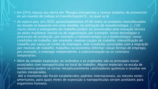 • Em 2010, lançou seu alerta em “Riesgos emergentes y nuevos modelos de prevención
en um mundo de trabajo en transformación”6 , no qual se lê:
• Se espera que, em 2020, aproximadamente 20 de todos os produtos manufaturados
no mundo se basearão em certa medida, na utilização da nanotecnologia. [...] Os
riscos novos e emergentes do trabalho podem ser provocados pela inovação técnica
ou pelas mudanças sociais ou de organização, por exemplo: novas tecnologias e
processos de produção, por exemplo, a nanotecnologia ou a biotecnologia; novas
condições de trabalho, por exemplo, maiores cargas de trabalho, intensificação do
trabalho por causa de cortes de empregos, más condições associadas com a migração
por motivos de trabalho, trabalhos na economia informal; novas formas de emprego,
por exemplo, o emprego independente, a subcontratação ou os contratos
temporários.
• Além da simples exposição, os incêndios e as explosões são os principais riscos
associados com nanopartículas no local de trabalho. Alguns materiais na escala de
monômetro podem se tornar inexplicavelmente catalizadores químicos e resultar em
rações inesperadas.
Até o momento não foram estabelecidos padrões internacionais, ou mesmo norte-
americanos, para quais níveis de exposição à nanopartículas seriam aceitáveis para
organismo humano.
 