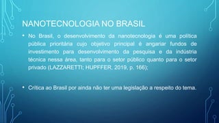 NANOTECNOLOGIA NO BRASIL
• No Brasil, o desenvolvimento da nanotecnologia é uma política
pública prioritária cujo objetivo principal é angariar fundos de
investimento para desenvolvimento da pesquisa e da indústria
técnica nessa área, tanto para o setor público quanto para o setor
privado (LAZZARETTI; HUPFFER, 2019, p. 166);
• Crítica ao Brasil por ainda não ter uma legislação a respeito do tema.
 