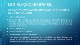 LEGISLAÇÃO NO BRASIL
VÁRIAS TENTATIVAS DE APROVAR LEIS SOBRE A
NANOTECNOLOGIA
• PL nº 5.076 de 2005
• Passou por três comissões da Câmara dos Deputados (Comissão de Finanças e
Tributação, Comissão de Desenvolvimento Econômico, Indústria e Comércio e a
Comissão de Ciência, Tecnologia, Comunicação e Informática) e teve todos os
pareceres desfavoráveis.
• PL nº 5.133 de 2013
• PL nº 6.741 de 2013 (apensa)
• Proposta pelo Deputado Sarney Filho;
• Não foram promulgadas. Arquivadas em 31/01/2019 pela Mesa Diretora nos
termos do art. 105 do Regimento Interno da Câmara dos Deputados (finda a
legislatura, arquivar-se-ão todas as proposições).
 