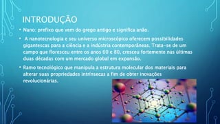 INTRODUÇÃO
• Nano: prefixo que vem do grego antigo e significa anão.
• A nanotecnologia e seu universo microscópico oferecem possibilidades
gigantescas para a ciência e a indústria contemporâneas. Trata-se de um
campo que floresceu entre os anos 60 e 80, cresceu fortemente nas últimas
duas décadas com um mercado global em expansão.
• Ramo tecnológico que manipula a estrutura molecular dos materiais para
alterar suas propriedades intrínsecas a fim de obter inovações
revolucionárias.
 