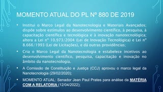 MOMENTO ATUAL DO PL Nº 880 DE 2019
• Institui o Marco Legal da Nanotecnologia e Materiais Avançados;
dispõe sobre estímulos ao desenvolvimento científico, à pesquisa, à
capacitação científica e tecnológica e à inovação nanotecnológica;
altera a Lei nº 10.973/2004 (Lei de Inovação Tecnológica) e Lei nº
8.666/1993 (Lei de Licitações), e dá outras providências;
• Cria o Marco Legal da Nanotecnologia e estabelece incetivos ao
desenvolvimento científico, pesquisa, capacitação e inovação no
âmbito da nanotecnologia.
• A Comissão de Constituição e Justiça (CCJ) aprovou o marco legal da
Nanotecnologia (29/02/2020);
• MOMENTO ATUAL: Senador Jean Paul Prates para análise da MATÉRIA
COM A RELATORIA (12/04/2022);
 